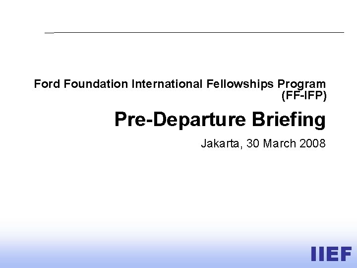 Ford Foundation International Fellowships Program (FF-IFP) Pre-Departure Briefing Jakarta, 30 March 2008 IIEF 