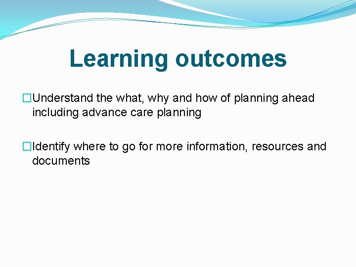 Learning outcomes �Understand the what, why and how of planning ahead including advance care