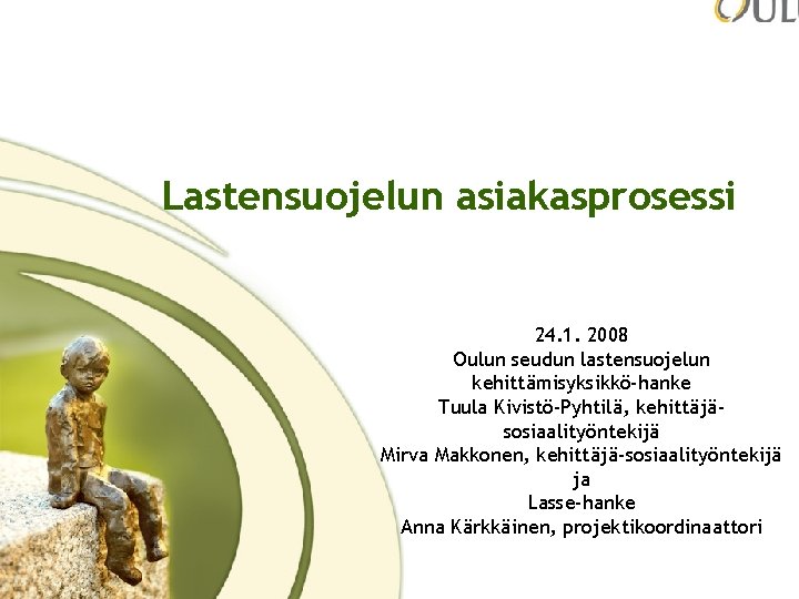 Lastensuojelun asiakasprosessi 24. 1. 2008 Oulun seudun lastensuojelun kehittämisyksikkö-hanke Tuula Kivistö-Pyhtilä, kehittäjäsosiaalityöntekijä Mirva Makkonen,