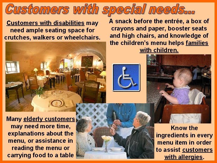 Customers with disabilities may need ample seating space for crutches, walkers or wheelchairs. Many
