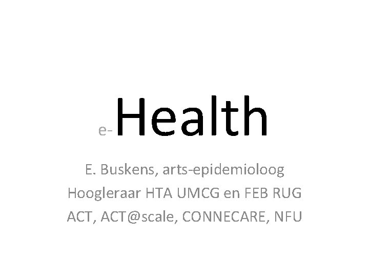 e- Health E. Buskens, arts-epidemioloog Hoogleraar HTA UMCG en FEB RUG ACT, ACT@scale, CONNECARE,