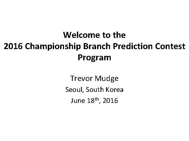 Welcome to the 2016 Championship Branch Prediction Contest Program Trevor Mudge Seoul, South Korea