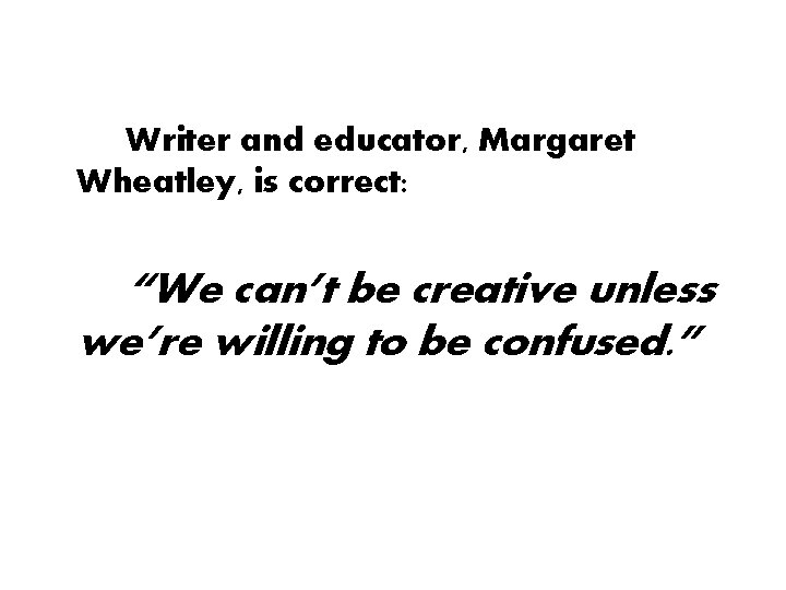 Writer and educator, Margaret Wheatley, is correct: “We can’t be creative unless we’re willing