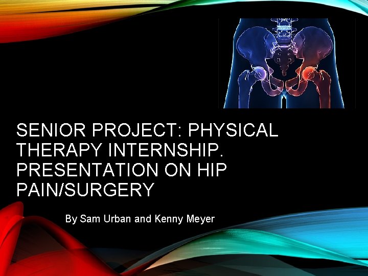 SENIOR PROJECT: PHYSICAL THERAPY INTERNSHIP. PRESENTATION ON HIP PAIN/SURGERY By Sam Urban and Kenny SENIOR PROJECT: PHYSICAL THERAPY INTERNSHIP. PRESENTATION ON HIP PAIN/SURGERY By Sam Urban and Kenny