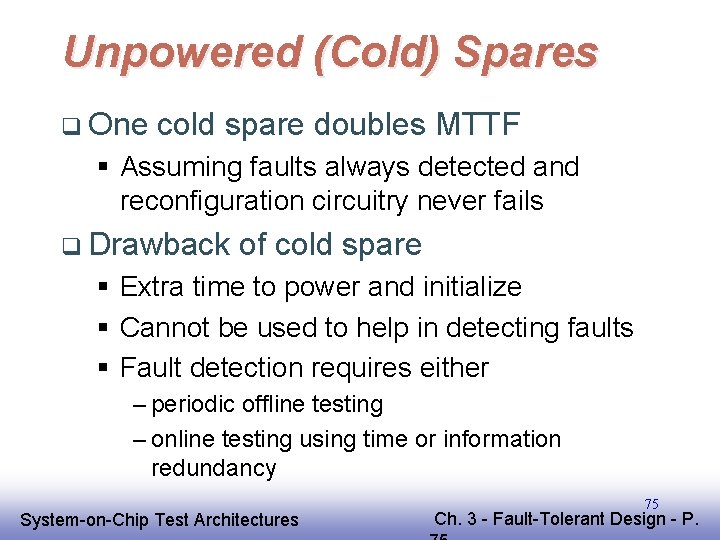 Unpowered (Cold) Spares q One cold spare doubles MTTF § Assuming faults always detected Unpowered (Cold) Spares q One cold spare doubles MTTF § Assuming faults always detected