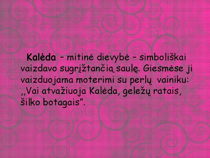 Kalėda – mitinė dievybė – simboliškai vaizdavo sugrįžtančią saulę. Giesmėse ji vaizduojama moterimi su Kalėda – mitinė dievybė – simboliškai vaizdavo sugrįžtančią saulę. Giesmėse ji vaizduojama moterimi su