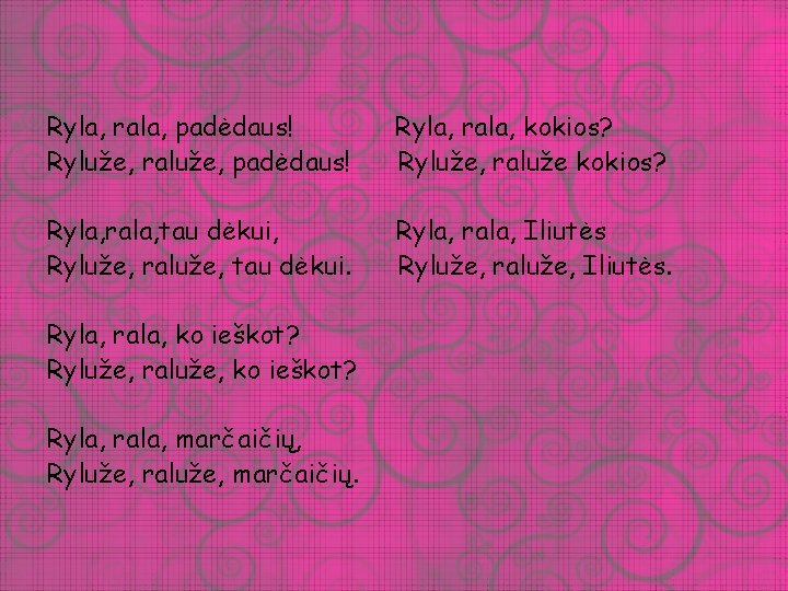 Ryla, rala, padėdaus! Ryluže, raluže, padėdaus! Ryla, rala, kokios? Ryluže, raluže kokios? Ryla, rala,