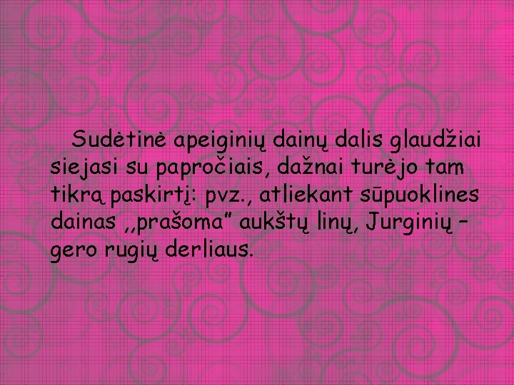 Sudėtinė apeiginių dainų dalis glaudžiai siejasi su papročiais, dažnai turėjo tam tikrą paskirtį: pvz.