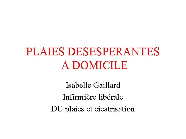 PLAIES DESESPERANTES A DOMICILE Isabelle Gaillard Infirmière libérale DU plaies et cicatrisation 