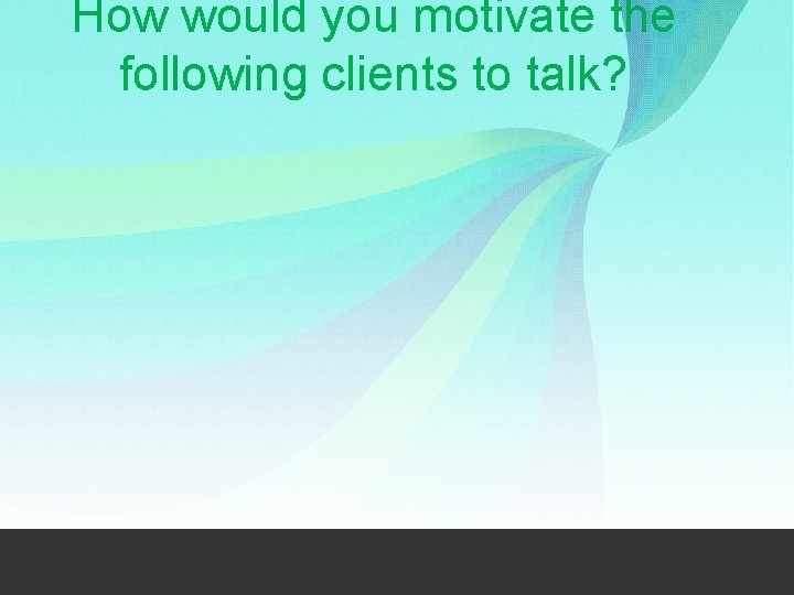 How would you motivate the following clients to talk? 