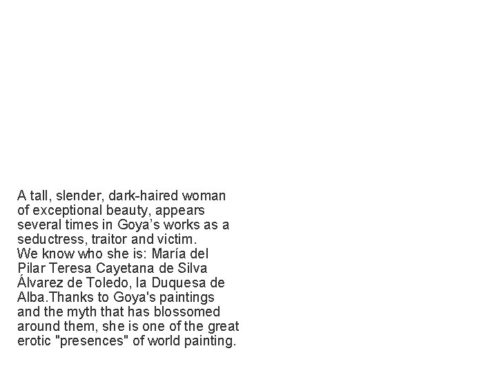 A tall, slender, dark-haired woman of exceptional beauty, appears several times in Goya’s works A tall, slender, dark-haired woman of exceptional beauty, appears several times in Goya’s works