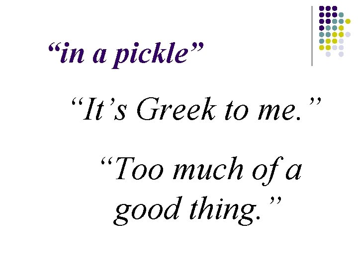 “in a pickle” “It’s Greek to me. ” “Too much of a good thing.