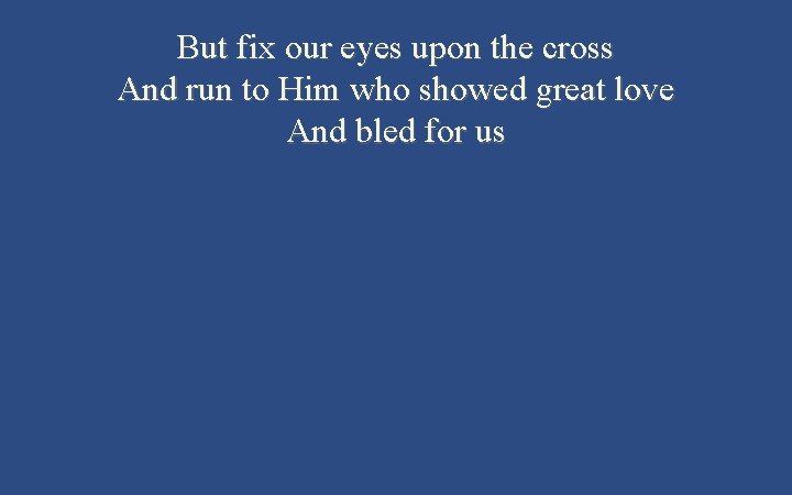 But fix our eyes upon the cross And run to Him who showed great