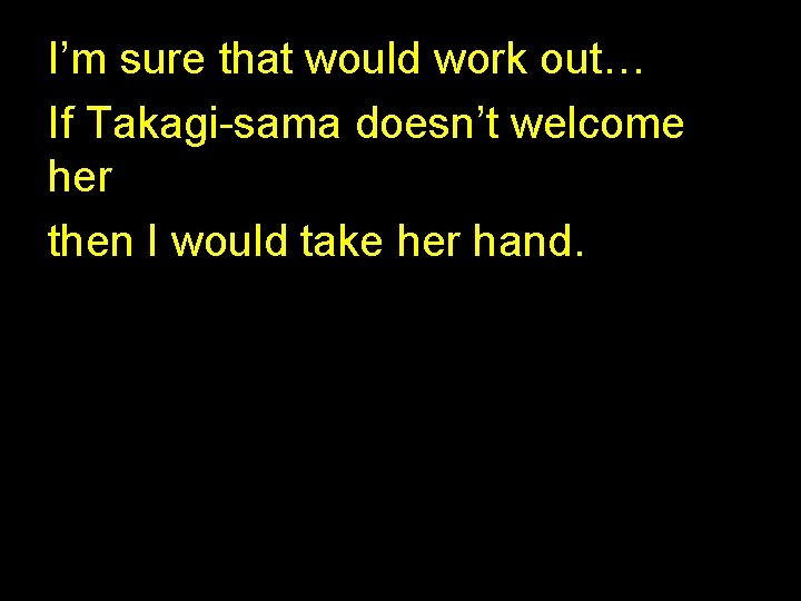 I’m sure that would work out… If Takagi-sama doesn’t welcome her then I would