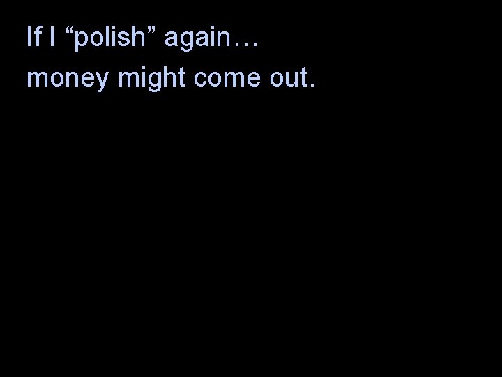 If I “polish” again… money might come out. 