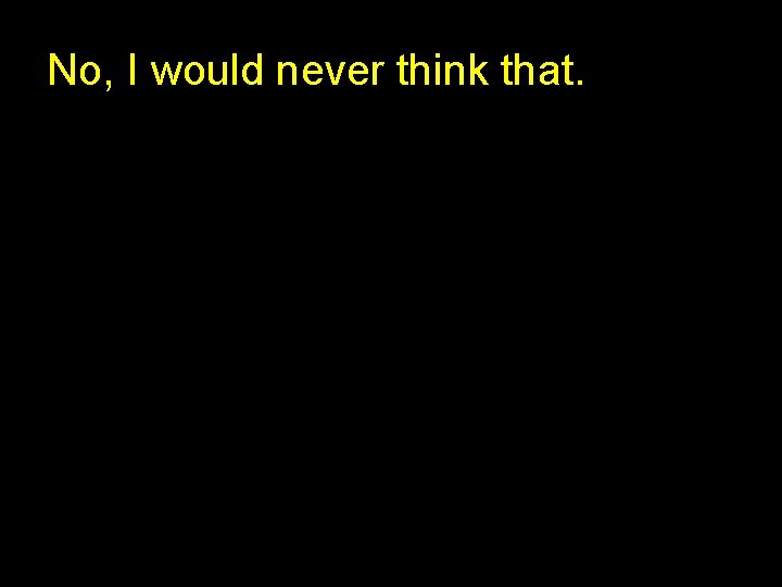 No, I would never think that. 
