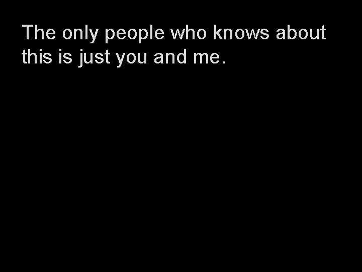The only people who knows about this is just you and me. 