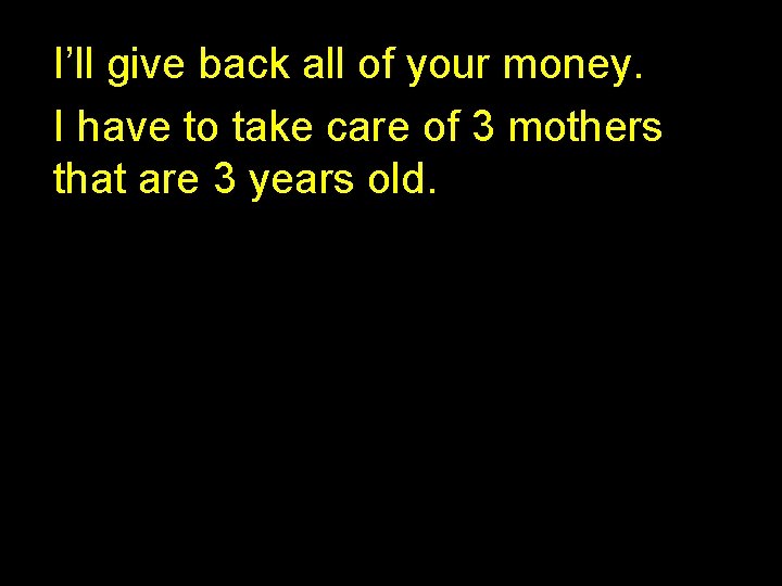 I’ll give back all of your money. I have to take care of 3