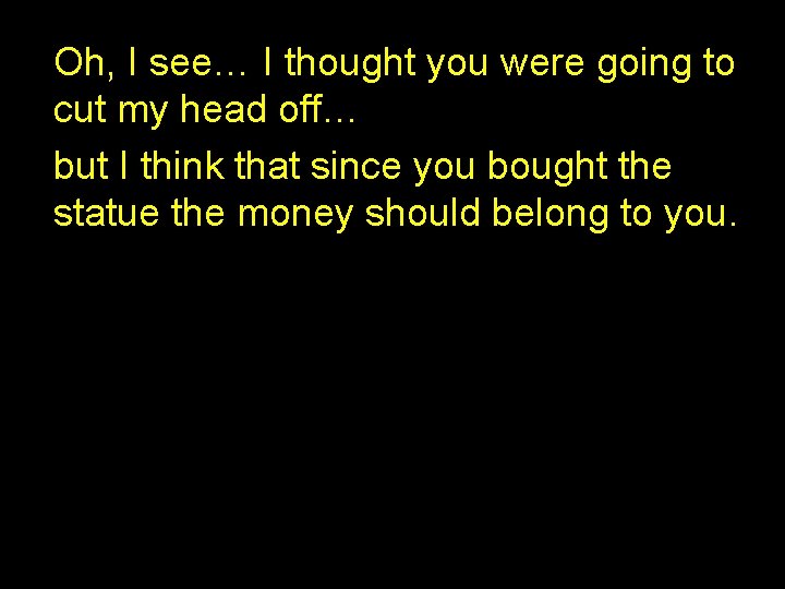 Oh, I see… I thought you were going to cut my head off… but