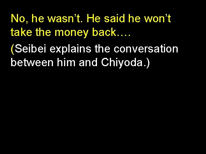 No, he wasn’t. He said he won’t take the money back…. (Seibei explains the