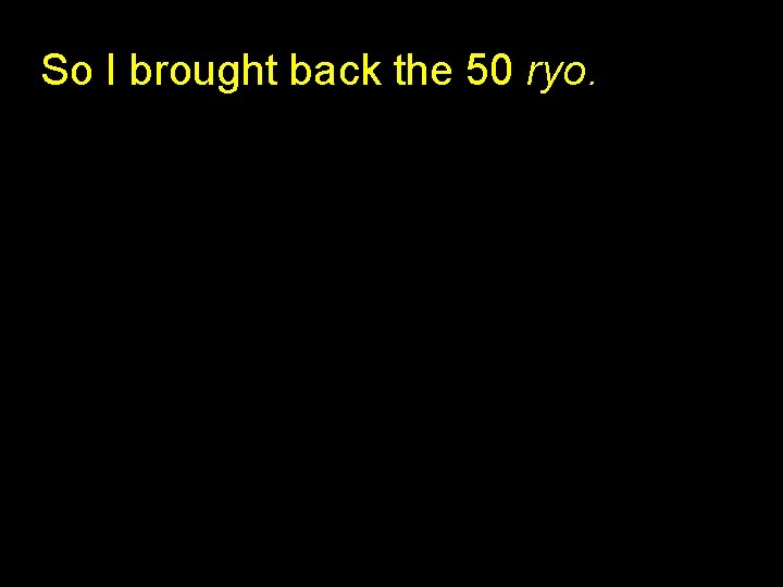 So I brought back the 50 ryo. 