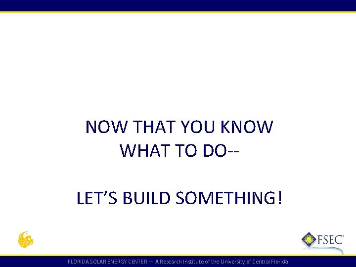 NOW THAT YOU KNOW WHAT TO DO-LET’S BUILD SOMETHING! FLORIDA SOLAR ENERGY CENTER — NOW THAT YOU KNOW WHAT TO DO-LET’S BUILD SOMETHING! FLORIDA SOLAR ENERGY CENTER —