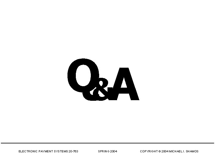 Q&A ELECTRONIC PAYMENT SYSTEMS 20 -763 SPRING 2004 COPYRIGHT © 2004 MICHAEL I. SHAMOS