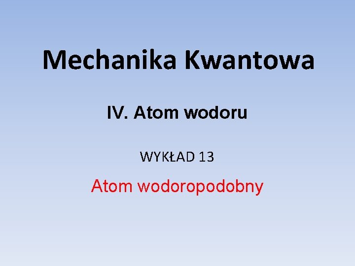 Mechanika Kwantowa IV. Atom wodoru WYKŁAD 13 Atom wodoropodobny 