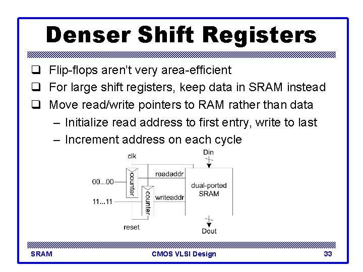 Denser Shift Registers q Flip-flops aren’t very area-efficient q For large shift registers, keep