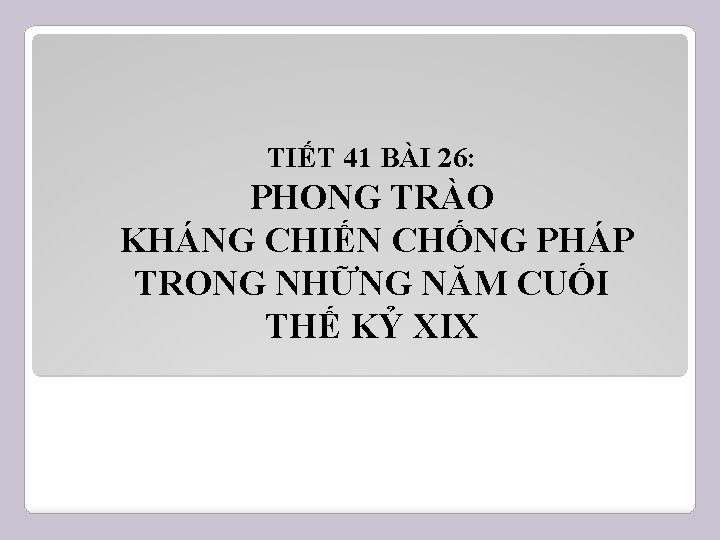 TIẾT 41 BÀI 26: PHONG TRÀO KHÁNG CHIẾN CHỐNG PHÁP TRONG NHỮNG NĂM CUỐI