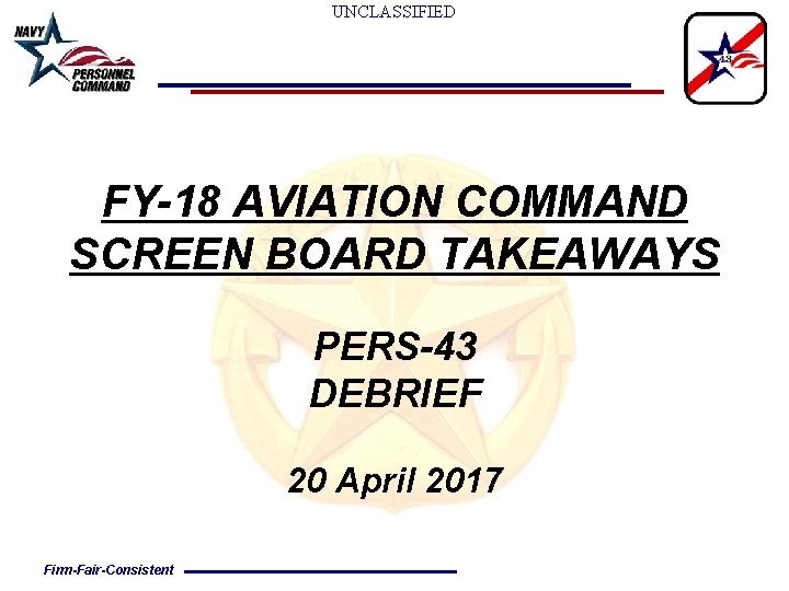 UNCLASSIFIED FY-18 AVIATION COMMAND SCREEN BOARD TAKEAWAYS PERS-43 DEBRIEF 20 April 2017 Firm-Fair-Consistent 