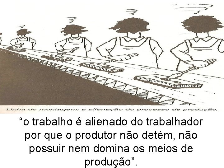 “o trabalho é alienado do trabalhador por que o produtor não detém, não possuir