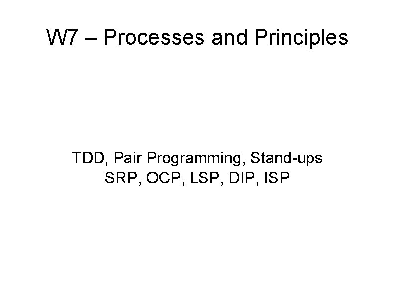 W 7 – Processes and Principles TDD, Pair Programming, Stand-ups SRP, OCP, LSP, DIP,