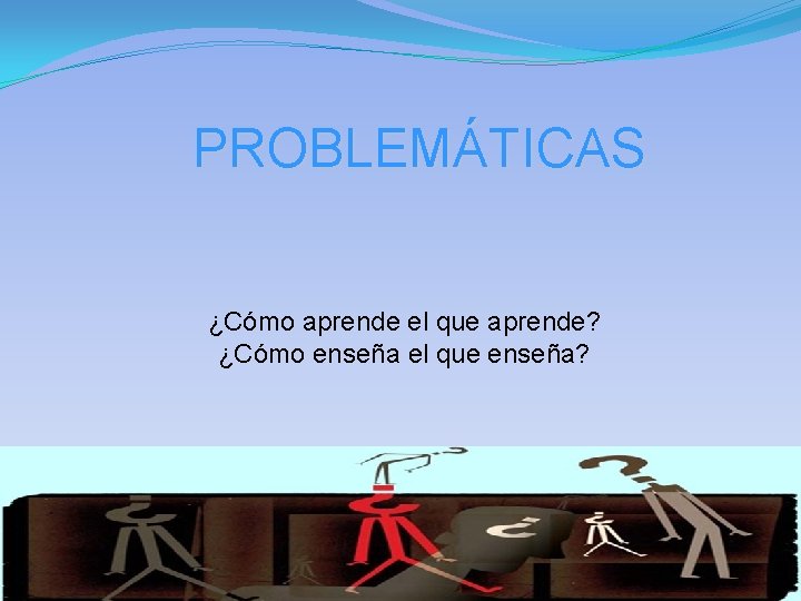 PROBLEMÁTICAS ¿Cómo aprende el que aprende? ¿Cómo enseña el que enseña? 