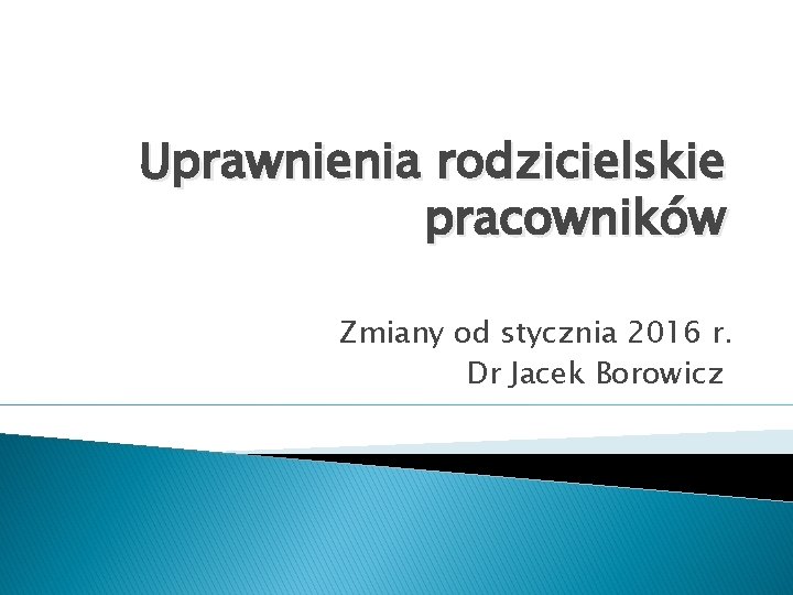 Uprawnienia rodzicielskie pracowników Zmiany od stycznia 2016 r. Dr Jacek Borowicz 