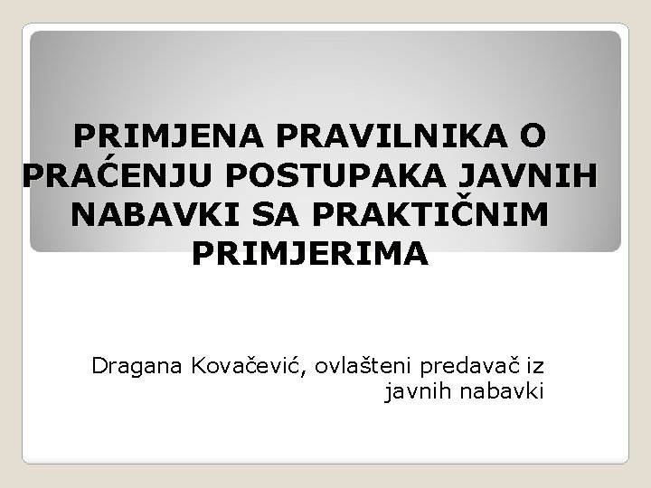 PRIMJENA PRAVILNIKA O PRAĆENJU POSTUPAKA JAVNIH NABAVKI SA PRAKTIČNIM PRIMJERIMA Dragana Kovačević, ovlašteni predavač