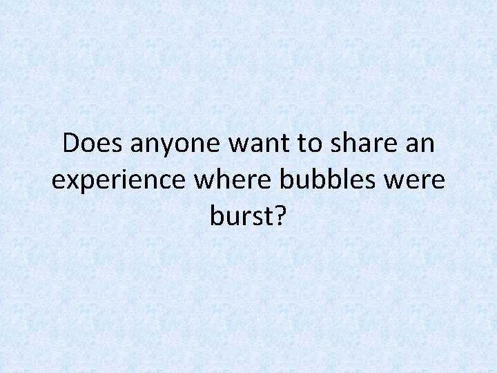 Does anyone want to share an experience where bubbles were burst? 