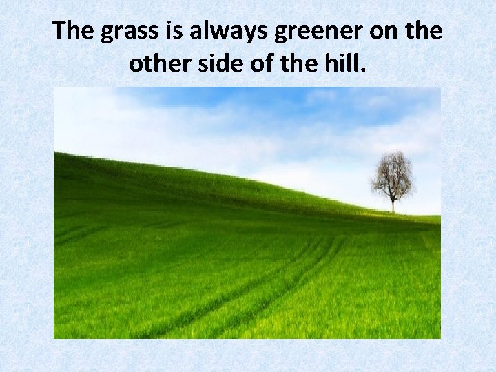The grass is always greener on the other side of the hill. 