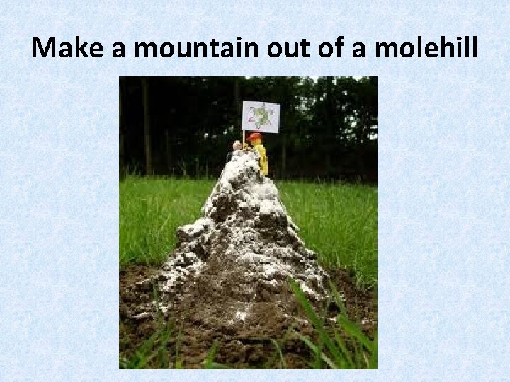 Make a mountain out of a molehill 