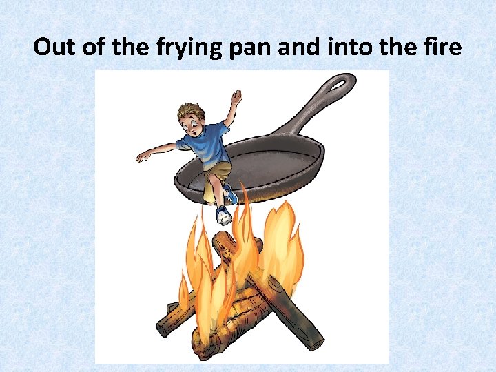 Out of the frying pan and into the fire 