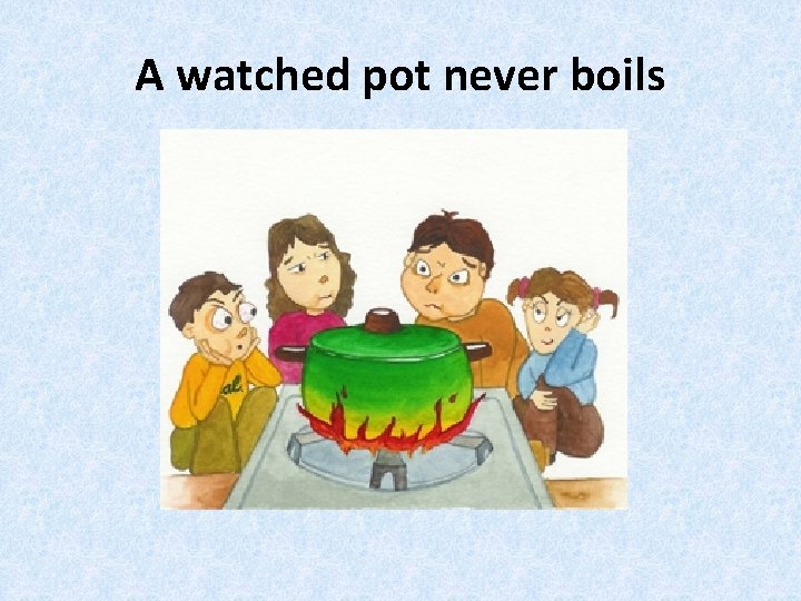 A watched pot never boils 