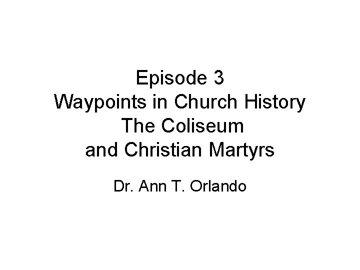 Episode 3 Waypoints in Church History The Coliseum and Christian Martyrs Dr. Ann T.