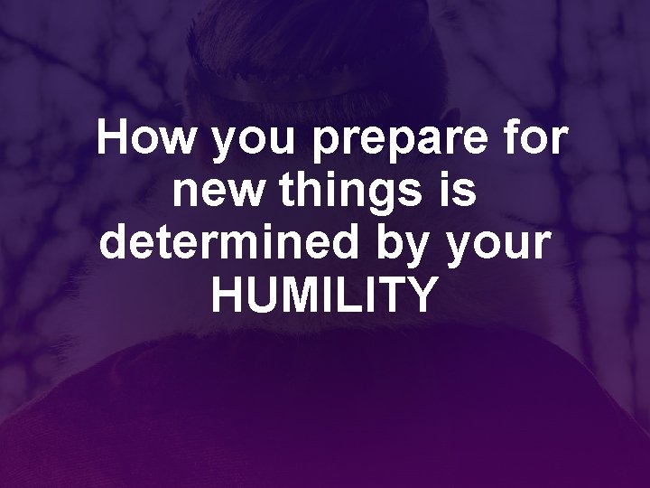 How you prepare for new things is determined by your HUMILITY 