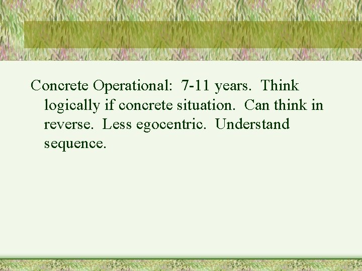 Concrete Operational: 7 -11 years. Think logically if concrete situation. Can think in reverse.