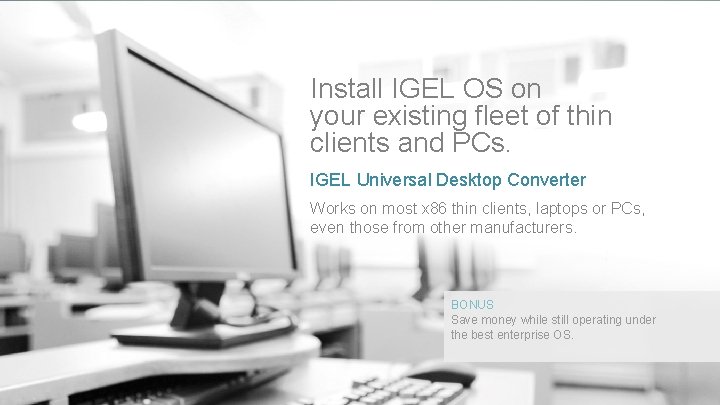 Install IGEL OS on your existing fleet of thin clients and PCs. IGEL Universal