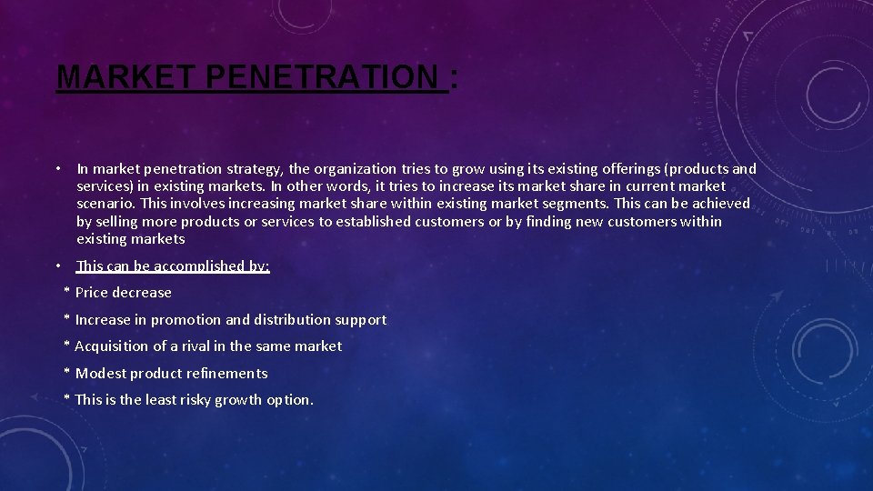 MARKET PENETRATION : • In market penetration strategy, the organization tries to grow using