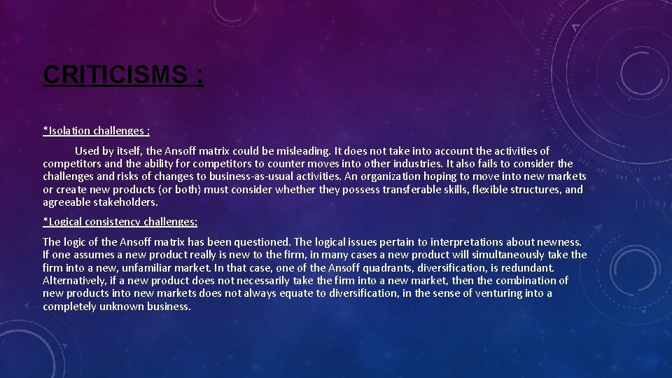 CRITICISMS : *Isolation challenges : Used by itself, the Ansoff matrix could be misleading. CRITICISMS : *Isolation challenges : Used by itself, the Ansoff matrix could be misleading.