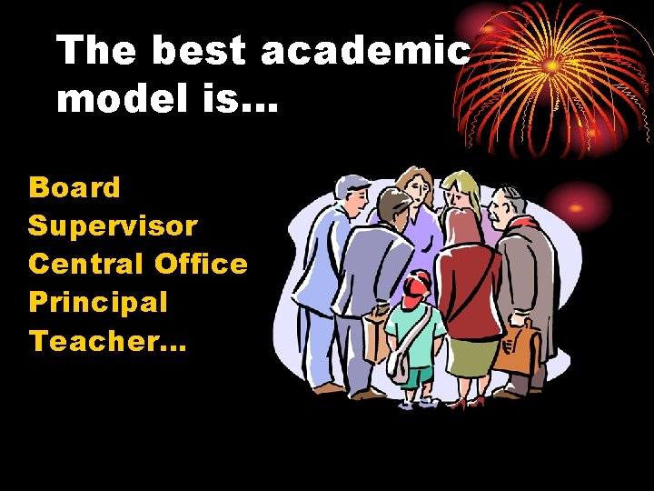 The best academic model is… Board Supervisor Central Office Principal Teacher… 