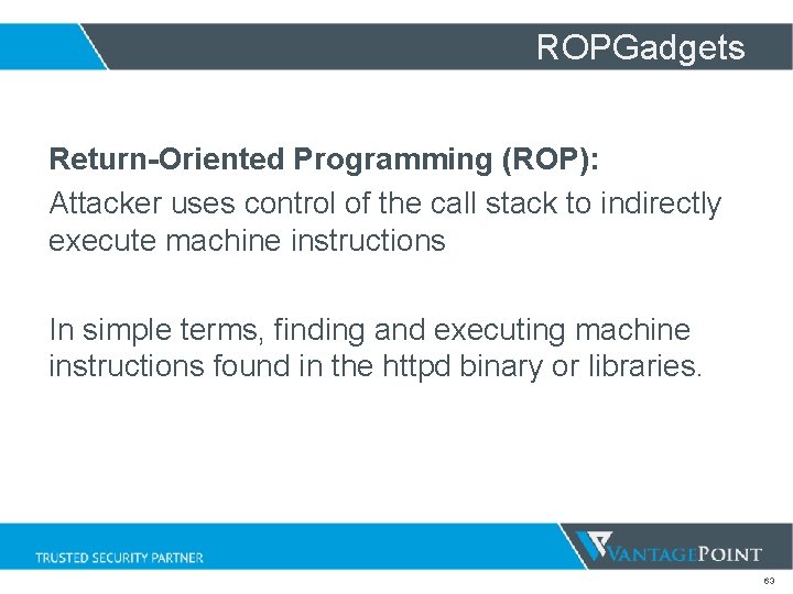 ROPGadgets Return-Oriented Programming (ROP): Attacker uses control of the call stack to indirectly execute ROPGadgets Return-Oriented Programming (ROP): Attacker uses control of the call stack to indirectly execute