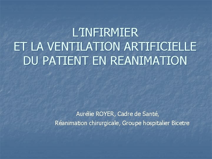 L’INFIRMIER ET LA VENTILATION ARTIFICIELLE DU PATIENT EN REANIMATION Aurélie ROYER, Cadre de Santé,